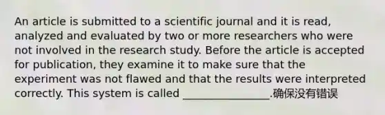 An article is submitted to a scientific journal and it is read, analyzed and evaluated by two or more researchers who were not involved in the research study. Before the article is accepted for publication, they examine it to make sure that the experiment was not flawed and that the results were interpreted correctly. This system is called ________________.确保没有错误