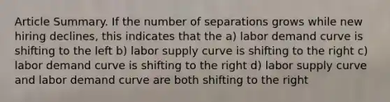 Article Summary. If the number of separations grows while new hiring declines, this indicates that the a) labor demand curve is shifting to the left b) labor supply curve is shifting to the right c) labor demand curve is shifting to the right d) labor supply curve and labor demand curve are both shifting to the right