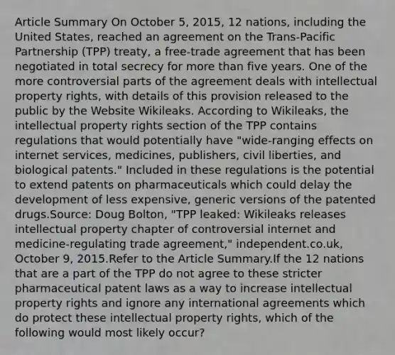 Article Summary On October 5, 2015, 12 nations, including the United States, reached an agreement on the Trans-Pacific Partnership (TPP) treaty, a free-trade agreement that has been negotiated in total secrecy for more than five years. One of the more controversial parts of the agreement deals with intellectual property rights, with details of this provision released to the public by the Website Wikileaks. According to Wikileaks, the intellectual property rights section of the TPP contains regulations that would potentially have "wide-ranging effects on internet services, medicines, publishers, civil liberties, and biological patents." Included in these regulations is the potential to extend patents on pharmaceuticals which could delay the development of less expensive, generic versions of the patented drugs.Source: Doug Bolton, "TPP leaked: Wikileaks releases intellectual property chapter of controversial internet and medicine-regulating trade agreement," independent.co.uk, October 9, 2015.Refer to the Article Summary.If the 12 nations that are a part of the TPP do not agree to these stricter pharmaceutical patent laws as a way to increase intellectual property rights and ignore any international agreements which do protect these intellectual property rights, which of the following would most likely occur?