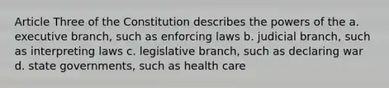 Article Three of the Constitution describes the powers of the a. executive branch, such as enforcing laws b. judicial branch, such as interpreting laws c. legislative branch, such as declaring war d. state governments, such as health care