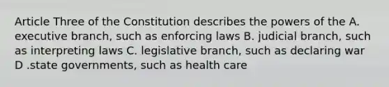 Article Three of the Constitution describes the powers of the A. executive branch, such as enforcing laws B. judicial branch, such as interpreting laws C. legislative branch, such as declaring war D .state governments, such as health care