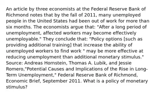 An article by three economists at the Federal Reserve Bank of Richmond notes that by the fall of​ 2011, many unemployed people in the United States had been out of work for more than six months. The economists argue​ that: ​"After a long period of​ unemployment, affected workers may become effectively​ unemployable." They conclude​ that: "Policy options​ [such as providing additional​ training] that increase the ability of unemployed workers to find work​ " may be more effective at reducing unemployment than additional monetary​ stimulus." ​Source: Andreas​ Hornstein, Thomas A.​ Lubik, and Jessie​ Romero,"Potential Causes and Implications of the Rise in​ Long-Term Unemployment," Federal Reserve Bank of​ Richmond, Economic Brief​, September 2011. What is a policy of monetary​ stimulus?