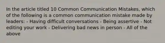 In the article titled 10 Common Communication Mistakes, which of the following is a common communication mistake made by leaders: - Having difficult conversations - Being assertive - Not editing your work - Delivering bad news in person - All of the above