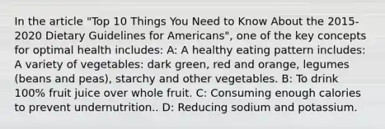 In the article "Top 10 Things You Need to Know About the 2015-2020 Dietary Guidelines for Americans", one of the key concepts for optimal health includes: A: A healthy eating pattern includes: A variety of vegetables: dark green, red and orange, legumes (beans and peas), starchy and other vegetables. B: To drink 100% fruit juice over whole fruit. C: Consuming enough calories to prevent undernutrition.. D: Reducing sodium and potassium.