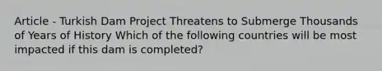Article - Turkish Dam Project Threatens to Submerge Thousands of Years of History Which of the following countries will be most impacted if this dam is completed?