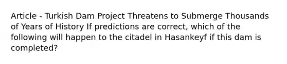 Article - Turkish Dam Project Threatens to Submerge Thousands of Years of History If predictions are correct, which of the following will happen to the citadel in Hasankeyf if this dam is completed?