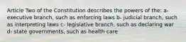 Article Two of the Constitution describes the powers of the: a- executive branch, such as enforcing laws b- judicial branch, such as interpreting laws c- legislative branch, such as declaring war d- state governments, such as health care