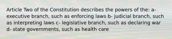 Article Two of the Constitution describes the powers of the: a- executive branch, such as enforcing laws b- judicial branch, such as interpreting laws c- legislative branch, such as declaring war d- state governments, such as health care