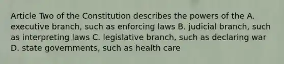 Article Two of the Constitution describes the powers of the A. executive branch, such as enforcing laws B. judicial branch, such as interpreting laws C. legislative branch, such as declaring war D. state governments, such as health care