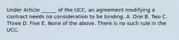 Under Article ______ of the UCC, an agreement modifying a contract needs no consideration to be binding. A. One B. Two C. Three D. Five E. None of the above. There is no such rule in the UCC.