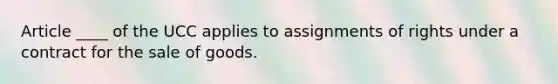 Article ____ of the UCC applies to assignments of rights under a contract for the sale of goods.