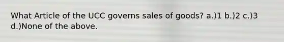 What Article of the UCC governs sales of goods? a.)1 b.)2 c.)3 d.)None of the above.