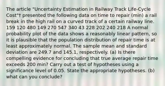 The article "Uncertainty Estimation in Railway Track Life-Cycle Cost"† presented the following data on time to repair (min) a rail break in the high rail on a curved track of a certain railway line. 159 120 480 149 270 547 340 43 228 202 240 218 A normal probability plot of the data shows a reasonably linear pattern, so it is plausible that the population distribution of repair time is at least approximately normal. The sample mean and <a href='https://www.questionai.com/knowledge/kqGUr1Cldy-standard-deviation' class='anchor-knowledge'>standard deviation</a> are 249.7 and 145.1, respectively. (a) Is there compelling evidence for concluding that true average repair time exceeds 200 min? Carry out a test of hypotheses using a significance level of 0.05. State the appropriate hypotheses. (b) what can you conclude?