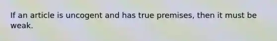 If an article is uncogent and has true premises, then it must be weak.