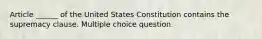 Article ______ of the United States Constitution contains the supremacy clause. Multiple choice question.