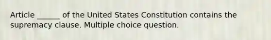 Article ______ of the United States Constitution contains the supremacy clause. Multiple choice question.