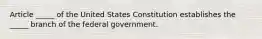 Article​ _____ of the United States Constitution establishes the​ _____ branch of the federal government.