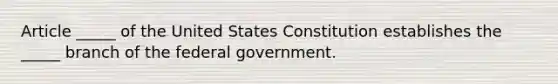 Article​ _____ of the United States Constitution establishes the​ _____ branch of the federal government.