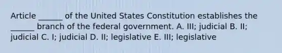 Article ______ of the United States Constitution establishes the ______ branch of the federal government. A. III; judicial B. II; judicial C. I; judicial D. II; legislative E. III; legislative