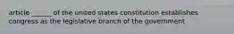 article ______ of the united states constitution establishes congress as the legislative branch of the government