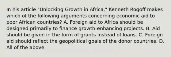 In his article​ "Unlocking Growth in​ Africa," Kenneth Rogoff makes which of the following arguments concerning economic aid to poor African​ countries? A. Foreign aid to Africa should be designed primarily to finance​ growth-enhancing projects. B. Aid should be given in the form of grants instead of loans. C. Foreign aid should reflect the geopolitical goals of the donor countries. D. All of the above