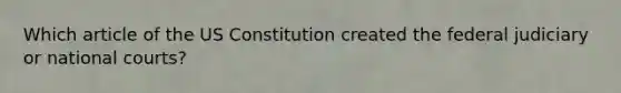 Which article of the US Constitution created the federal judiciary or national courts?