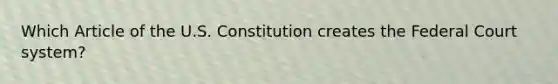 Which Article of the U.S. Constitution creates the Federal Court system?