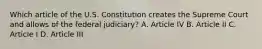 Which article of the U.S. Constitution creates the Supreme Court and allows of the federal judiciary? A. Article IV B. Article II C. Article I D. Article III