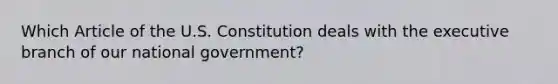 Which Article of the U.S. Constitution deals with the executive branch of our national government?