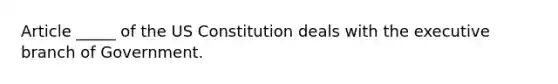 Article _____ of the US Constitution deals with the executive branch of Government.