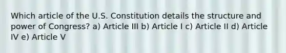 Which article of the U.S. Constitution details the structure and power of Congress? a) Article III b) Article I c) Article II d) Article IV e) Article V