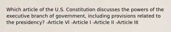 Which article of the U.S. Constitution discusses the powers of the executive branch of government, including provisions related to the presidency? -Article VI -Article I -Article II -Article III