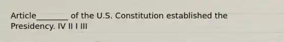 Article________ of the U.S. Constitution established the Presidency. IV II I III