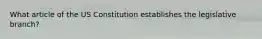 What article of the US Constitution establishes the legislative branch?