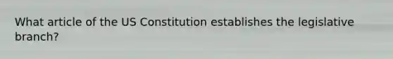 What article of the US Constitution establishes the legislative branch?