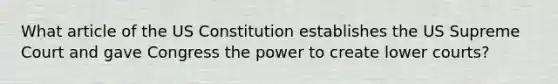 What article of the US Constitution establishes the US Supreme Court and gave Congress the power to create lower courts?