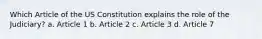 Which Article of the US Constitution explains the role of the Judiciary? a. Article 1 b. Article 2 c. Article 3 d. Article 7