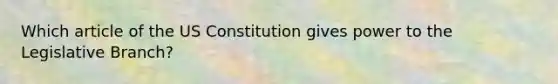 Which article of the US Constitution gives power to the Legislative Branch?