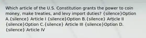 Which article of the U.S. Constitution grants the power to coin money, make treaties, and levy import duties? (silence)Option A.(silence) Article I (silence)Option B.(silence) Article II (silence)Option C.(silence) Article III (silence)Option D.(silence) Article IV