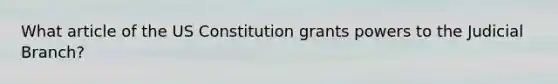 What article of the US Constitution grants powers to the Judicial Branch?