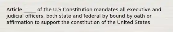 Article _____ of the U.S Constitution mandates all executive and judicial officers, both state and federal by bound by oath or affirmation to support the constitution of the United States