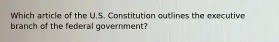 Which article of the U.S. Constitution outlines the executive branch of the federal government?