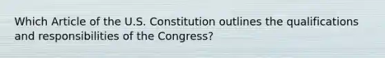 Which Article of the U.S. Constitution outlines the qualifications and responsibilities of the Congress?