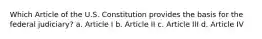 Which Article of the U.S. Constitution provides the basis for the federal judiciary? a. Article I b. Article II c. Article III d. Article IV