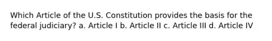 Which Article of the U.S. Constitution provides the basis for the federal judiciary? a. Article I b. Article II c. Article III d. Article IV