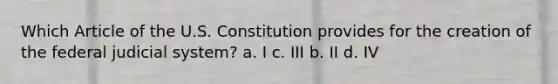 Which Article of the U.S. Constitution provides for the creation of the federal judicial system? a. I c. III b. II d. IV