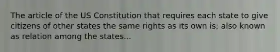 The article of the US Constitution that requires each state to give citizens of other states the same rights as its own is; also known as relation among the states...