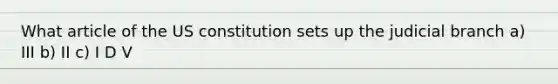 What article of the US constitution sets up the judicial branch a) III b) II c) I D V