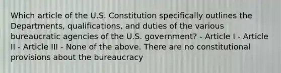 Which article of the U.S. Constitution specifically outlines the Departments, qualifications, and duties of the various bureaucratic agencies of the U.S. government? - Article I - Article II - Article III - None of the above. There are no constitutional provisions about the bureaucracy