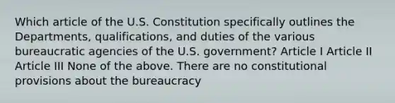 Which article of the U.S. Constitution specifically outlines the Departments, qualifications, and duties of the various bureaucratic agencies of the U.S. government? Article I Article II Article III None of the above. There are no constitutional provisions about the bureaucracy